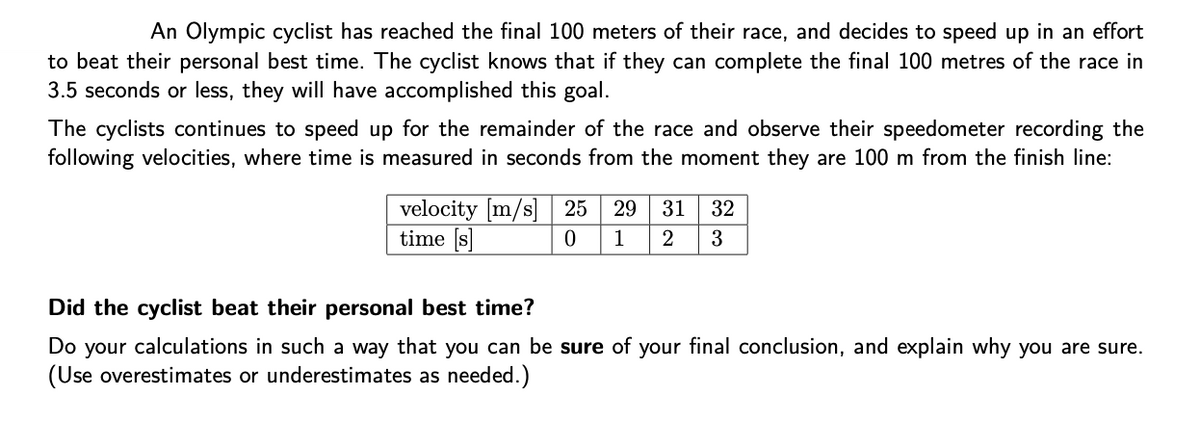 An Olympic cyclist has reached the final 100 meters of their race, and decides to speed up in an effort
to beat their personal best time. The cyclist knows that if they can complete the final 100 metres of the race in
3.5 seconds or less, they will have accomplished this goal.
The cyclists continues to speed up for the remainder of the race and observe their speedometer recording the
following velocities, where time is measured in seconds from the moment they are 100 m from the finish line:
velocity [m/s] 25
time [s]
29
31
32
1
3
Did the cyclist beat their personal best time?
Do your calculations in such a way that you can be sure of your final conclusion, and explain why you are sure.
(Use overestimates or underestimates as needed.)
