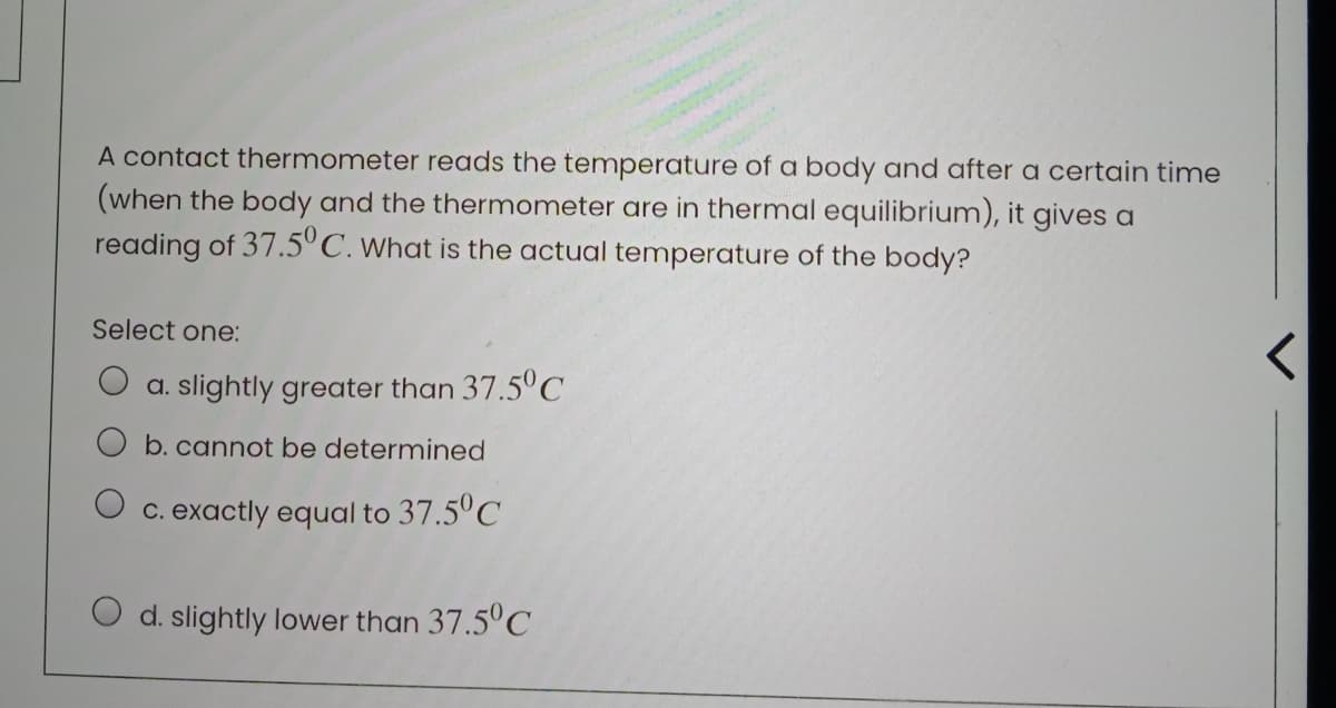 A contact thermometer reads the temperature of a body and after a certain time
(when the body and the thermometer are in thermal equilibrium), it gives a
reading of 37.5°C. What is the actual temperature of the body?
Select one:
a. slightly greater than 37.5°C
b. cannot be determined
O c. exactly equal
37.5°C
O d. slightly lower than 37.5°C
