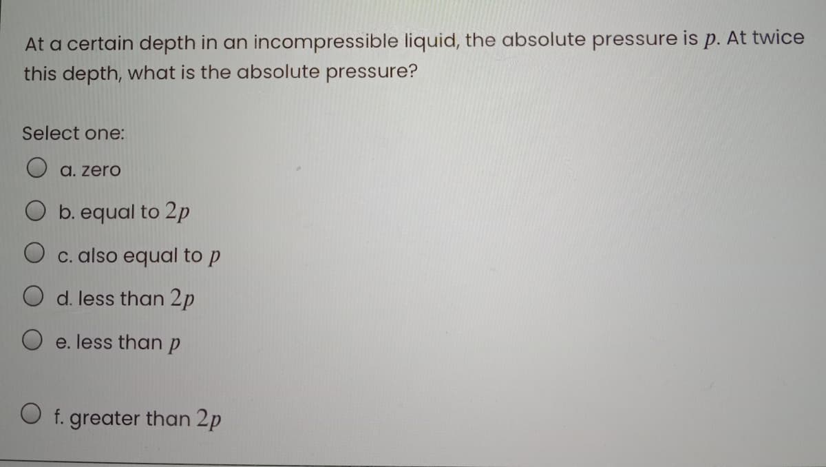 At a certain depth in an incompressible liquid, the absolute pressure is p. At twice
this depth, what is the absolute pressure?
Select one:
a. zero
b. equal to 2p
C. also equal to p
d. less than 2p
e. less than p
O f. greater than 2p
