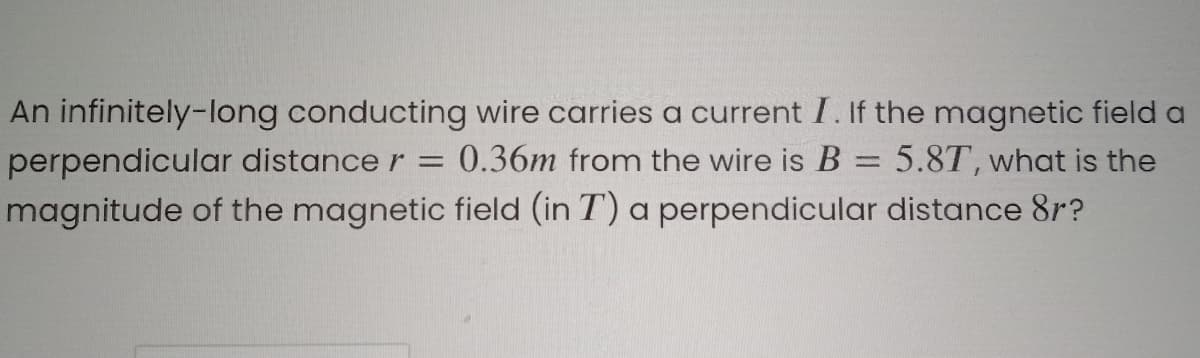 An infinitely-long conducting wire carries a current I. If the magnetic field a
0.36m from the wire is B = 5.8T, what is the
perpendicular distance r =
magnitude of the magnetic field (in T) a perpendicular distance 8r?
