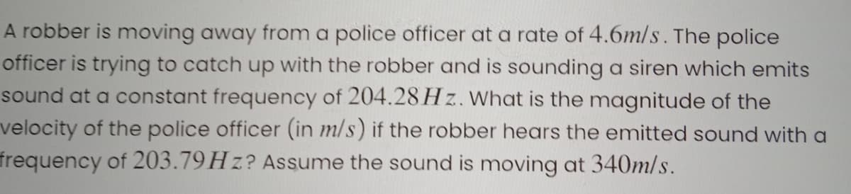 A robber is moving away from a police officer at a rate of 4.6m/s. The police
officer is trying to catch up with the robber and is sounding a siren which emits
sound at a constant frequency of 204.28 H z. What is the magnitude of the
velocity of the police officer (in m/s) if the robber hears the emitted sound with a
frequency of 203.79HZ? Assume the sound is moving at 340m/s.
