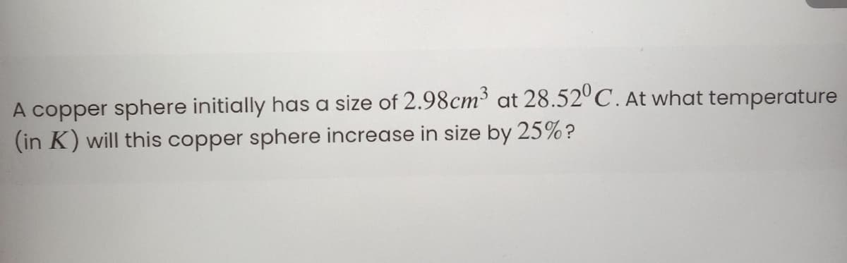 A copper sphere initially has a size of 2.98cm at 28.52°C. At what temperature
(in K) will this copper sphere increase in size by 25%?
