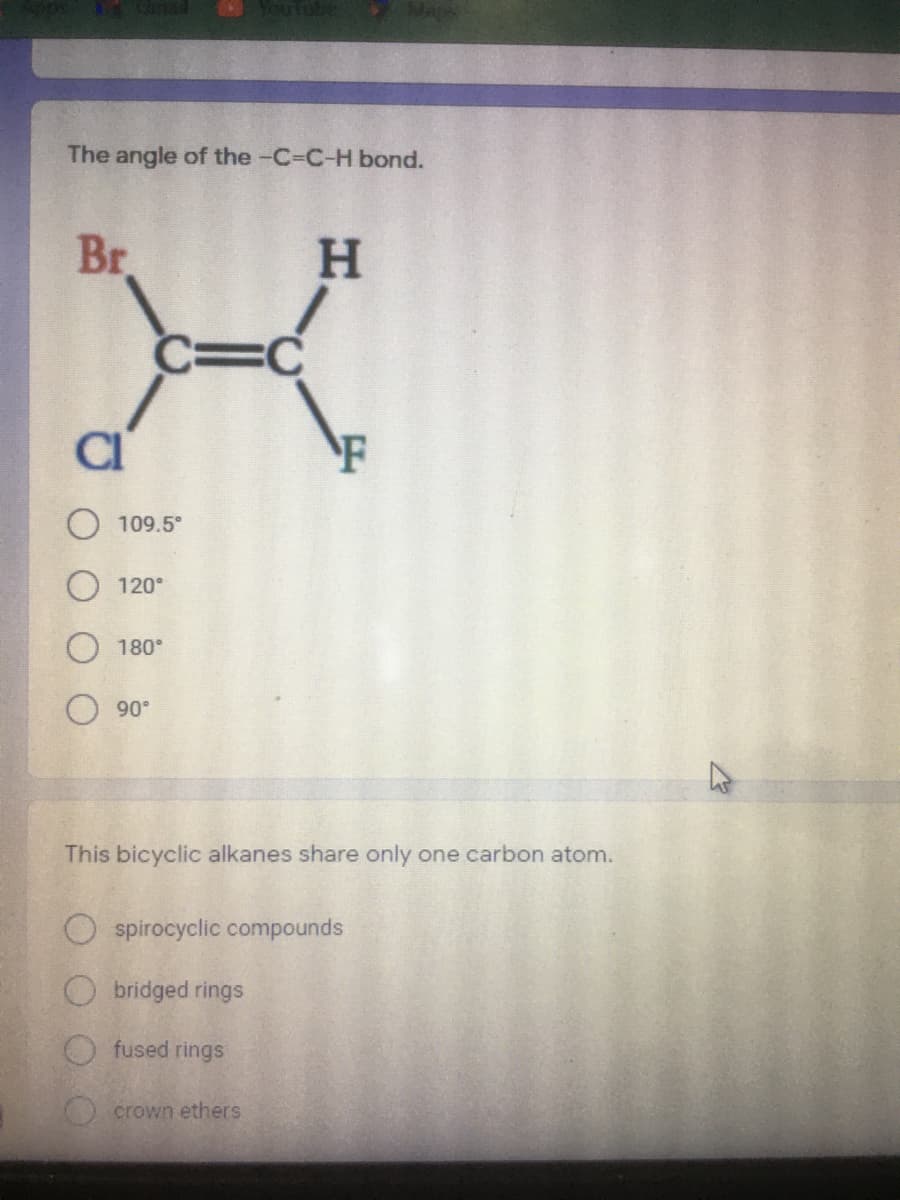 VouTube
The angle of the -C-C-H bond.
Br
H.
C=C
CI
F
109.5°
120°
180°
90°
This bicyclic alkanes share only one carbon atom.
O spirocyclic compounds
Obridged rings
fused rings
O crown ethers
