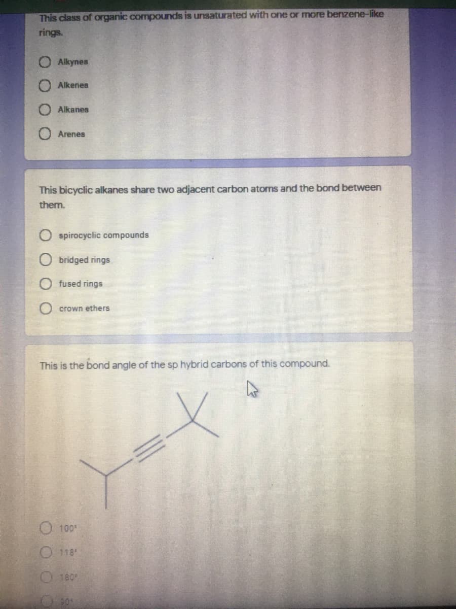 This class of organic compounds is unsaturated with one or more benzene-like
rings.
Alkynes
Alkenes
Alkanes
Arenes
This bicyclic alkanes share two adjacent carbon atoms and the bond between
them.
spirocyclic compounds
bridged rings
fused rings
crown ethers
This is the bond angle of the sp hybrid carbons of this compound.
100
118
180
