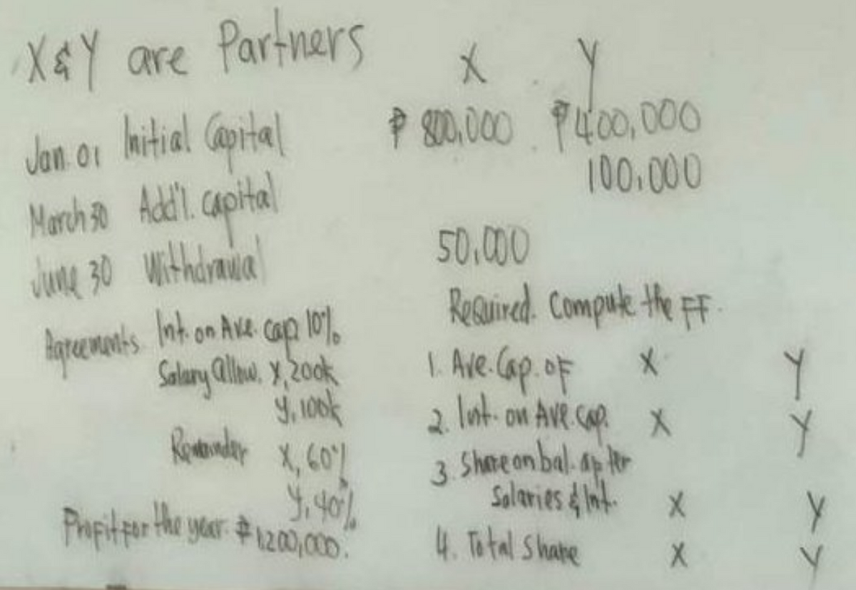 X&Y are Partners
Jan or Initial Capital
01
March 30 Addl. Capital
June 30 withdrawal
Agreements. Int. on Ave. cape 10%
Salary allow, y, 200k
9, 100
Remainder X, 60%
Y₁ 40%%
Propit for the year $1,200,000.
X
$ 800.000 $400,000
100.000
50.000
Required. Compute the FF.
I. Ave. Cap.oF
2. lust-on Ave. cap. X
3. Share on balapter
Salaries & Int. X
4. Total Share
X