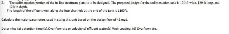 2.
The sedimentation portion of the in-line treatment plant is to be designed. The proposed design for the sedimentation tank is 130 ft wide, 180 ft long, and
12ft in depth.
The length of the effluent weir along the four channels at the end of the tank is 1160ft.
Calculate the major parameters used in sizing this unit based on the design flow of 42 mgd.
Determine (a) detention time (b).Over flowrate or velocity of effluent water; (c) Weir Loading; (d) Overflow rate.