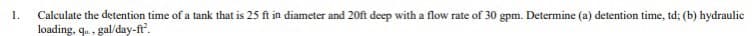 1.
Calculate the detention time of a tank that is 25 ft in diameter and 20ft deep with a flow rate of 30 gpm. Determine (a) detention time, td; (b) hydraulic
loading, qo, gal/day-ft².