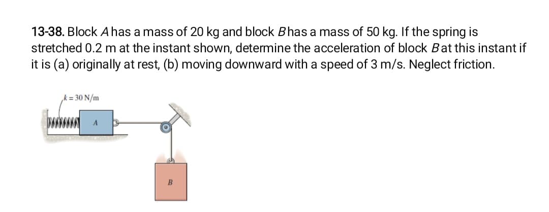 13-38. Block A has a mass of 20 kg and block Bhas a mass of 50 kg. If the spring is
stretched 0.2 m at the instant shown, determine the acceleration of block Bat this instant if
it is (a) originally at rest, (b) moving downward with a speed of 3 m/s. Neglect friction.
= 30 N/m
A
B