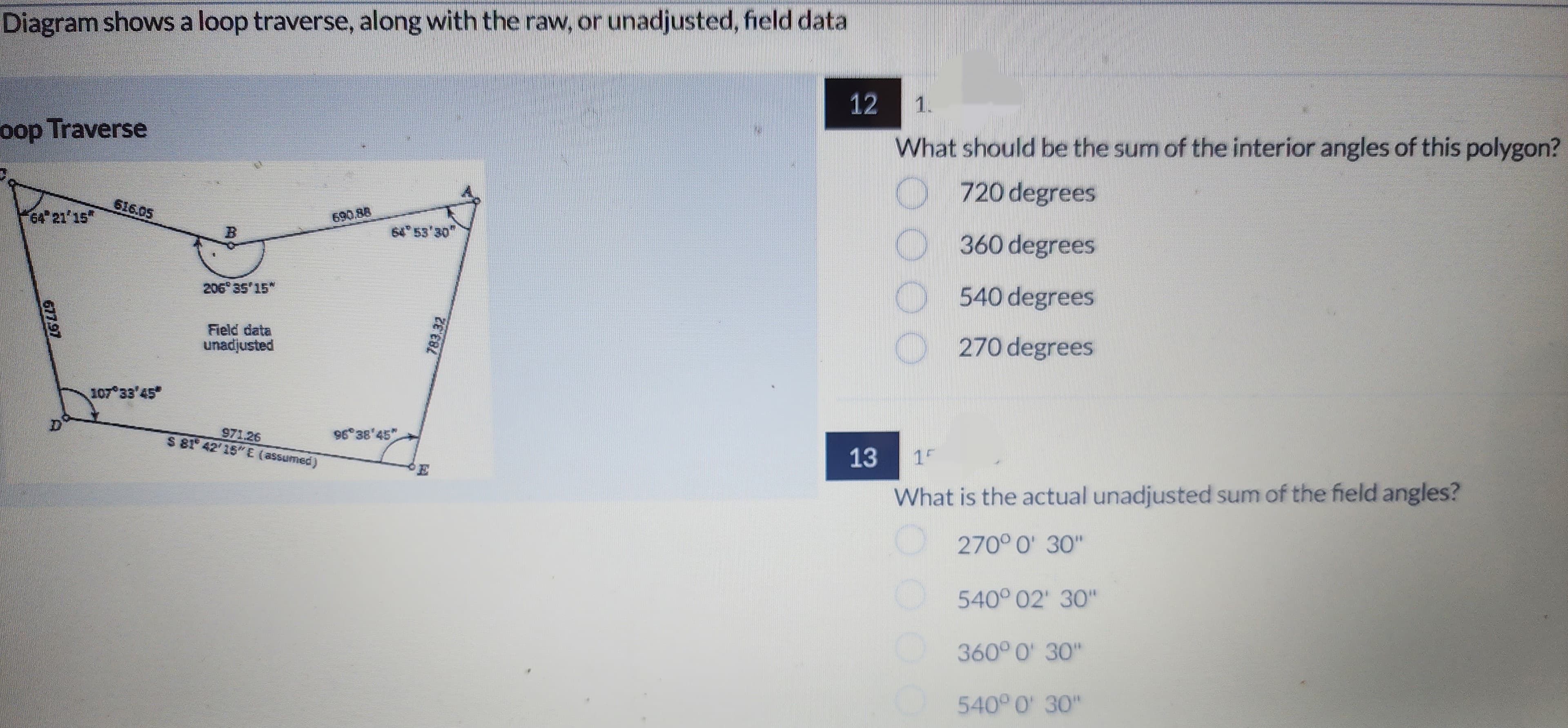 Diagram shows a loop traverse, along with the raw, or unadjusted, field data
oop Traverse
64° 21'15"
677.97
D
616.05
107°33'45*
206° 35'15"
Field data
unadjusted
971.26
$ 81° 42'15"E (assumed)
690.88
96°38'45"
783.32
12
13
1.
What should be the sum of the interior angles of this polygon?
720 degrees
360 degrees
540 degrees
270 degrees
15
What is the actual unadjusted sum of the field angles?
270° 0' 30"
540° 02' 30"
360° 0' 30"
540° 0' 30"