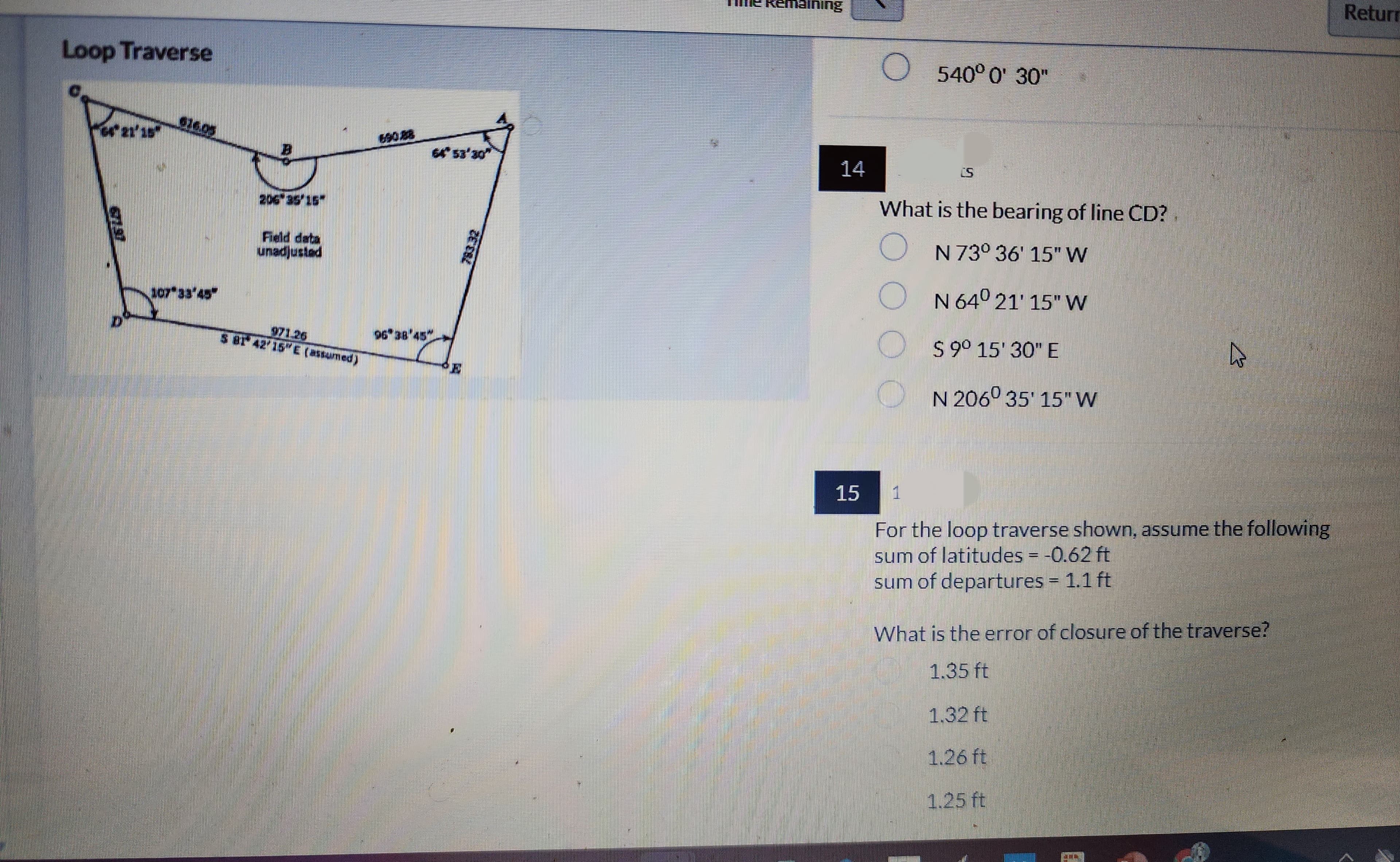 Loop Traverse
D
107 33'45
206 35 15
Field data
unadjusted
5 81 42′15″E (assumed)
96 38 45
64° 53'30"
E
emaining
14
15
O 540° 0' 30"
S
What is the bearing of line CD?
O
N 73° 36' 15" W
N 64° 21' 15" W
0000
$ 9° 15' 30" E
N 206⁰ 35' 15" W
2/
1
For the loop traverse shown, assume the following
sum of latitudes = -0.62 ft
sum of departures = 1.1 ft
What is the error of closure of the traverse?
1.35 ft
1.32 ft
1.26 ft
1.25 ft
Return