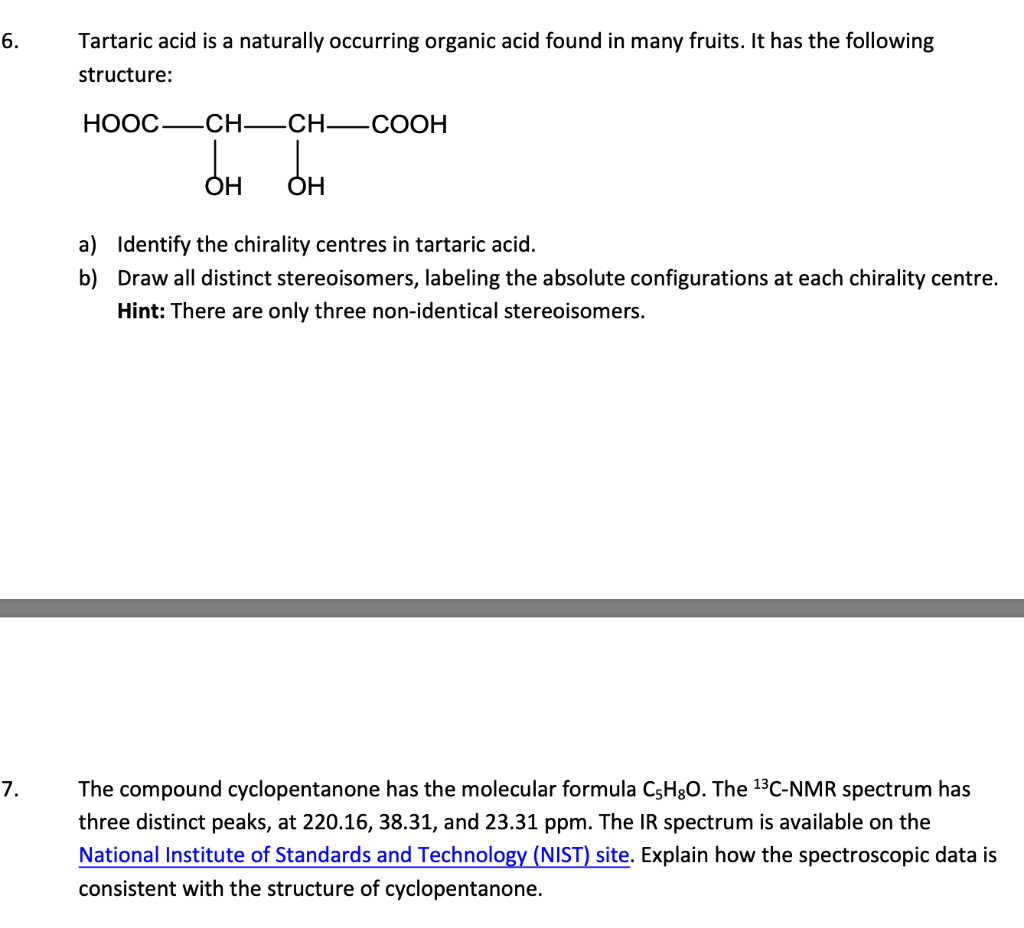 6.
7.
Tartaric acid is a naturally occurring organic acid found in many fruits. It has the following
structure:
HOOC—_CH—_CH—_COOH
OH
OH
a)
Identify the chirality centres in tartaric acid.
b) Draw all distinct stereoisomers, labeling the absolute configurations at each chirality centre.
Hint: There are only three non-identical stereoisomers.
The compound cyclopentanone has the molecular formula C,H,O. The ¹³C-NMR spectrum has
three distinct peaks, at 220.16, 38.31, and 23.31 ppm. The IR spectrum is available on the
National Institute of Standards and Technology (NIST) site. Explain how the spectroscopic data is
consistent with the structure of cyclopentanone.