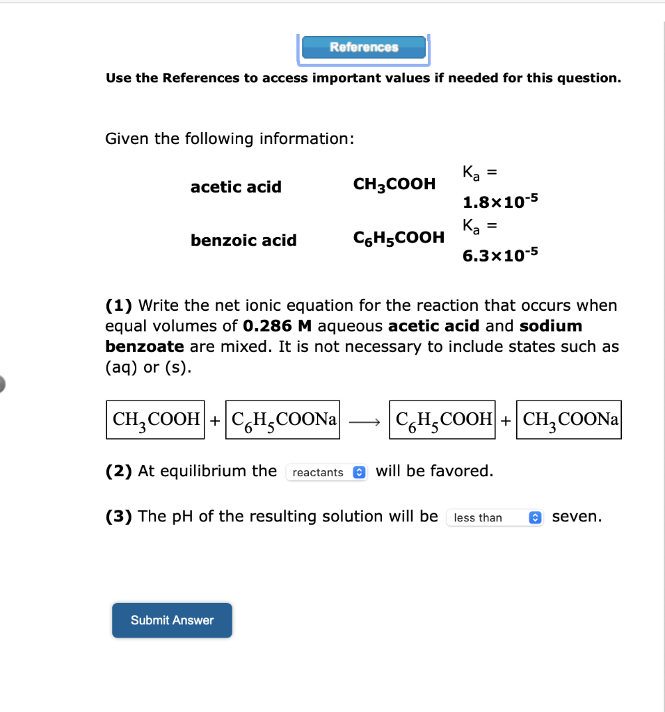 Use the References to access important values if needed for this question.
Given the following information:
acetic acid
References
benzoic acid
CH3COOH
Submit Answer
C6H5COOH
Ka
=
1.8x10-5
Ka=
6.3x10-5
(1) Write the net ionic equation for the reaction that occurs when
equal volumes of 0.286 M aqueous acetic acid and sodium
benzoate are mixed. It is not necessary to include states such as
(aq) or (s).
CH₂COOH + CHCOONa
C,H,COOH +|CH,COONa
(2) At equilibrium the reactants will be favored.
(3) The pH of the resulting solution will be less than
↑
seven.