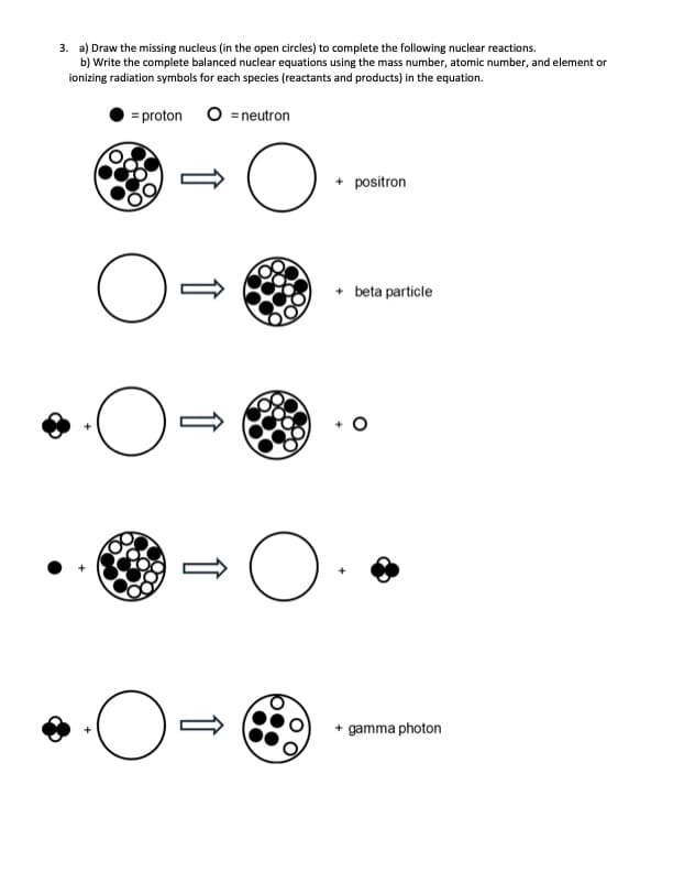 3. a) Draw the missing nucleus (in the open circles) to complete the following nuclear reactions.
b) Write the complete balanced nuclear equations using the mass number, atomic number, and element or
ionizing radiation symbols for each species (reactants and products) in the equation.
= proton O neutron
O=
·O
·O-
O
O
O
+ positron
+ beta particle
+ gamma photon