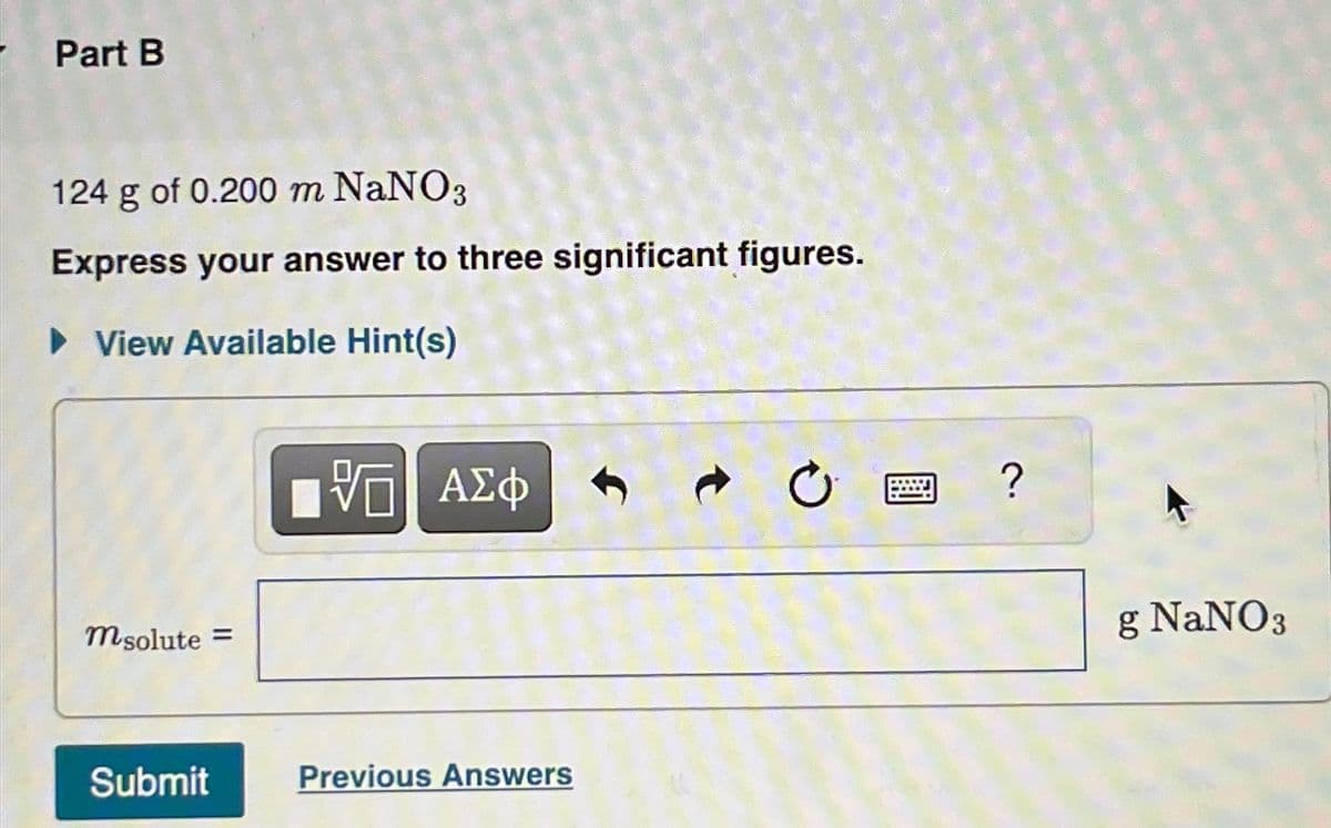 Part B
124 g of 0.200 m NaNO3
Express your answer to three significant figures.
► View Available Hint(s)
msolute =
Submit
VE ΑΣΦ
Previous Answers
C
?
g NaNO3