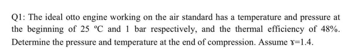 Q1: The ideal otto engine working on the air standard has a temperature and pressure at
the beginning of 25 °C and 1 bar respectively, and the thermal efficiency of 48%.
Determine the pressure and temperature at the end of compression. Assume y=1.4.
