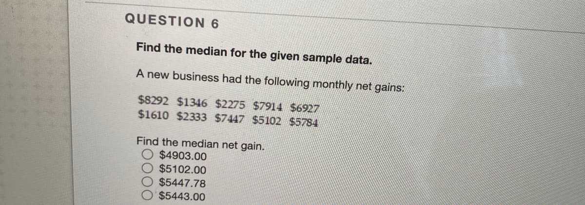 QUESTION 6
Find the median for the given sample data.
A new business had the following monthly net gains:
$8292 $1346 $2275 $7914 $6927
$1610 $2333 $7447 $5102 $5784
Find the median net gain.
$4903.00
$5102.00
$5447.78
$5443.00
