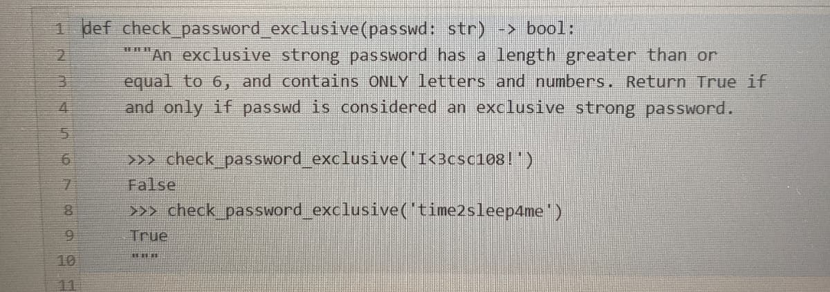 1 def check_ password exclusive(passwd: str) -> bool:
**"An exclusive strong password has a length greater than or
equal to 6, and contains ONLY letters and numbers. Return True if
and only if passwd is considered an exclusive strong password.
>>> check_pas sword exclusive('I<3csc1081")
False
>> check password_exclusive('time2sleep4me')
True
10
11
