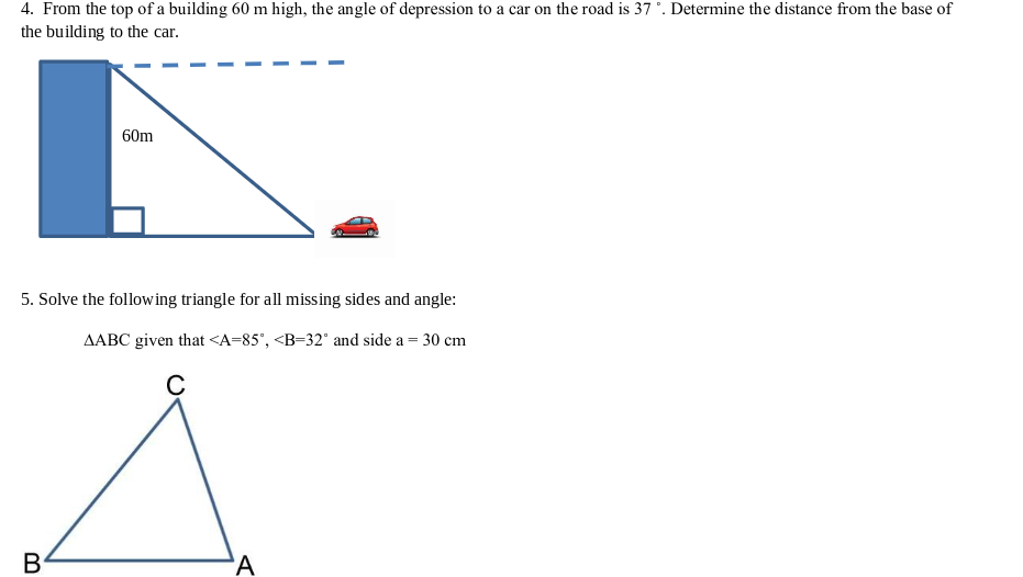4. From the top of a building 60 m high, the angle of depression to a car on the road is 37 °. Determine the distance from the base of
the building to the car.
60m
5. Solve the following triangle for all missing sides and angle:
AABC given that <A=85", <B=32° and side a = 30 cm
B
'A
