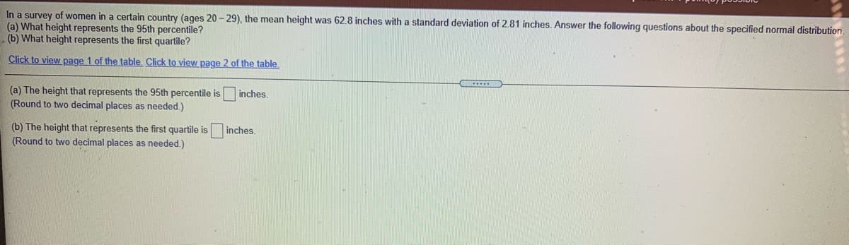 In a survey of women in a certain country (ages 20 - 29), the mean height was 62.8 inches with a standard deviation of 2.81 inches. Answer the following questions about the specified normal distribution
(a) What height represents the 95th percentile?
(b) What height represents the first quartile?
Click to view page 1 of the table. Click to view page 2 of the table.
(a) The height that represents the 95th percentile is
(Round to two decimal places as needed.)
inches.
(b) The height that represents the first quartile is
(Round to two decimal places as needed.)
inches.
