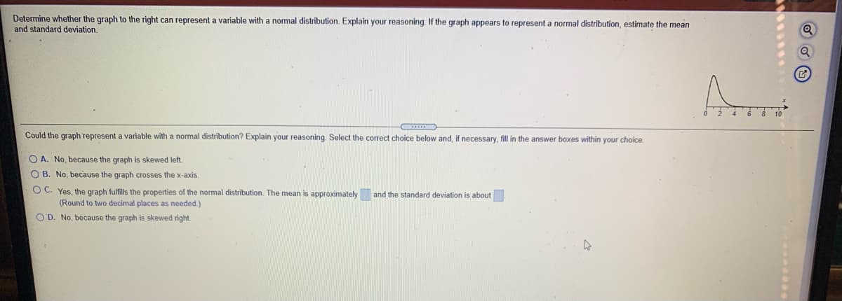 Determine whether the graph to the right can represent a variable with a normal distribution. Explain your reasoning. If the graph appears to represent a normal distribution, estimate the mean
and standard deviation.
Could the graph represent a variable with a normal distribution? Explain your reasoning. Select the correct choice below and, if necessary, fill in the answer boxes within your choice.
O A. No, because the graph is skewed left.
O B. No, because the graph crosses the x-axis.
O C. Yes, the graph fulfills the properties of the normal distribution. The mean is approximately and the standard deviation is about
(Round to two decimal places as needed.)
O D. No, because the graph is skewed right.
