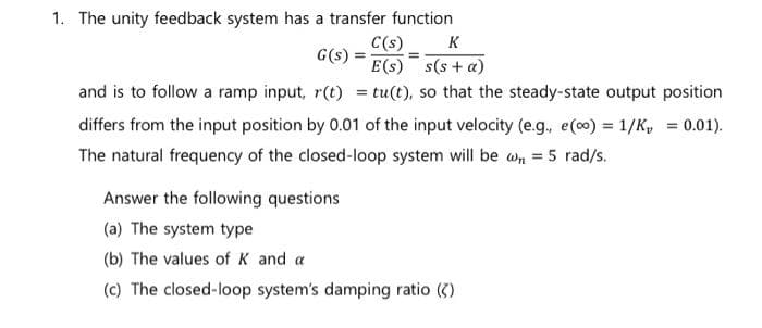 1. The unity feedback system has a transfer function
G(s) =
C(s) K
=
E(s) s(s+ a)
and is to follow a ramp input, r(t) = tu(t), so that the steady-state output position
differs from the input position by 0.01 of the input velocity (e.g., e(oo) = 1/K, = 0.01).
= 5 rad/s.
The natural frequency of the closed-loop system will be w
Answer the following questions
(a) The system type
(b) The values of K and a
(c) The closed-loop system's damping ratio (2)