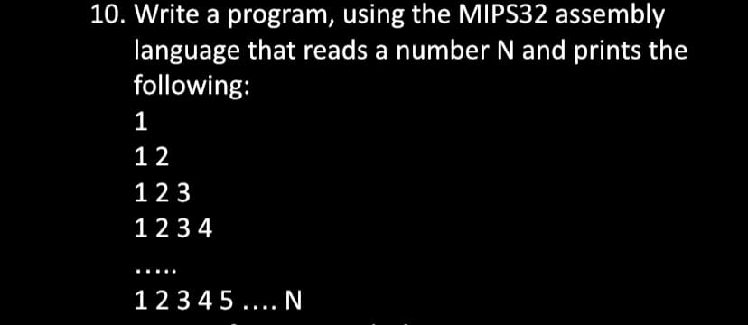 10. Write a program, using the MIPS32 assembly
language that reads a number N and prints the
following:
1
12
123
1234
12345.... N