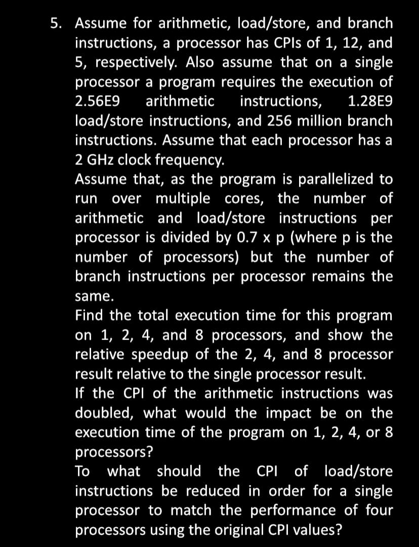 5. Assume for arithmetic, load/store, and branch
instructions, a processor has CPIs of 1, 12, and
5, respectively. Also assume that on a single
processor a program requires the execution of
2.56E9 arithmetic instructions, 1.28E9
load/store instructions, and 256 million branch
instructions. Assume that each processor has a
2 GHz clock frequency.
Assume that, as the program is parallelized to
run over multiple cores, the number of
arithmetic and load/store instructions per
processor is divided by 0.7 x p (where p is the
number of processors) but the number of
branch instructions per processor remains the
same.
Find the total execution time for this program
on 1, 2, 4, and 8 processors, and show the
relative speedup of the 2, 4, and 8 processor
result relative to the single processor result.
If the CPI of the arithmetic instructions was
doubled, what would the impact be on the
execution time of the program on 1, 2, 4, or 8
processors?
To what should the CPI of load/store
instructions be reduced in order for a single
processor to match the performance of four
processors using the original CPI values?