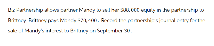 Biz Partnership allows partner Mandy to sell her $88,000 equity in the partnership to
Brittney. Brittney pays Mandy $70, 400. Record the partnership's journal entry for the
sale of Mandy's interest to Brittney on September 30.