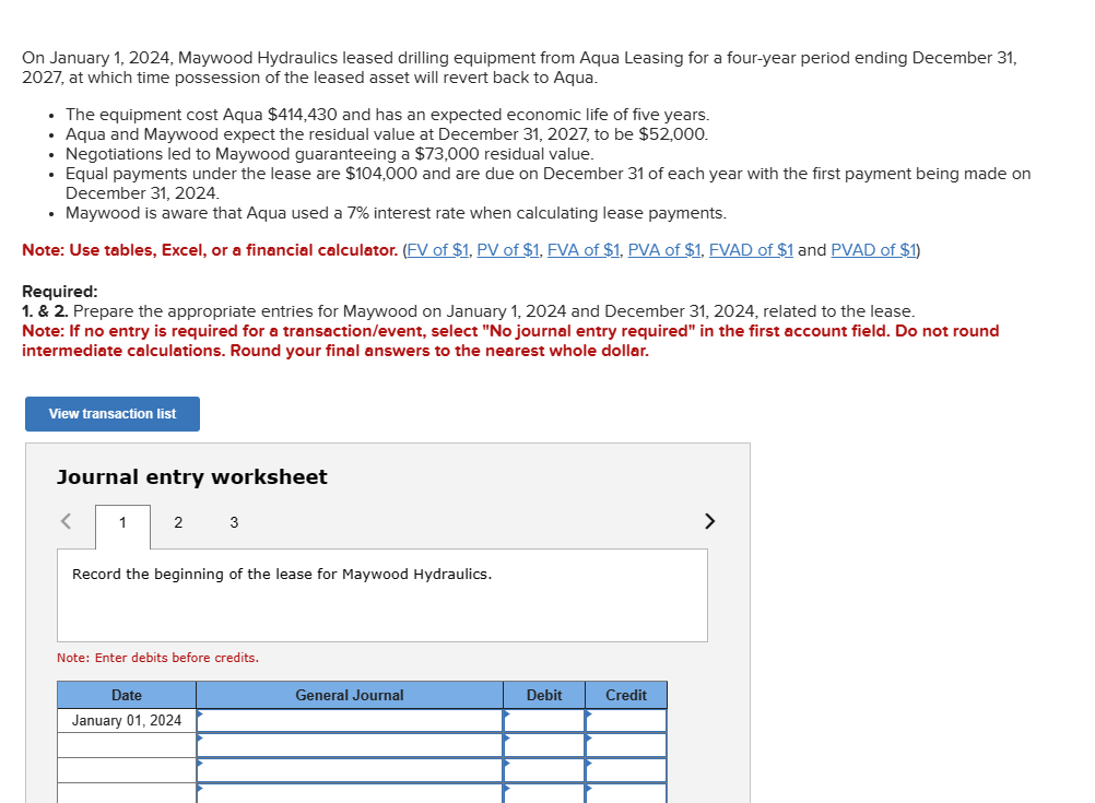 On January 1, 2024, Maywood Hydraulics leased drilling equipment from Aqua Leasing for a four-year period ending December 31,
2027, at which time possession of the leased asset will revert back to Aqua.
• The equipment cost Aqua $414,430 and has an expected economic life of five years.
• Aqua and Maywood expect the residual value at December 31, 2027, to be $52,000.
. Negotiations led to Maywood guaranteeing a $73,000 residual value.
Equal payments under the lease are $104,000 and are due on December 31 of each year with the first payment being made on
December 31, 2024.
• Maywood is aware that Aqua used a 7% interest rate when calculating lease payments.
Note: Use tables, Excel, or a financial calculator. (FV of $1, PV of $1, FVA of $1, PVA of $1, FVAD of $1 and PVAD of $1)
Required:
1. & 2. Prepare the appropriate entries for Maywood on January 1, 2024 and December 31, 2024, related to the lease.
Note: If no entry is required for a transaction/event, select "No journal entry required" in the first account field. Do not round
intermediate calculations. Round your final answers to the nearest whole dollar.
View transaction list
Journal entry worksheet
<
1
2
3
Record the beginning of the lease for Maywood Hydraulics.
Note: Enter debits before credits.
Date
January 01, 2024
General Journal
Debit
Credit