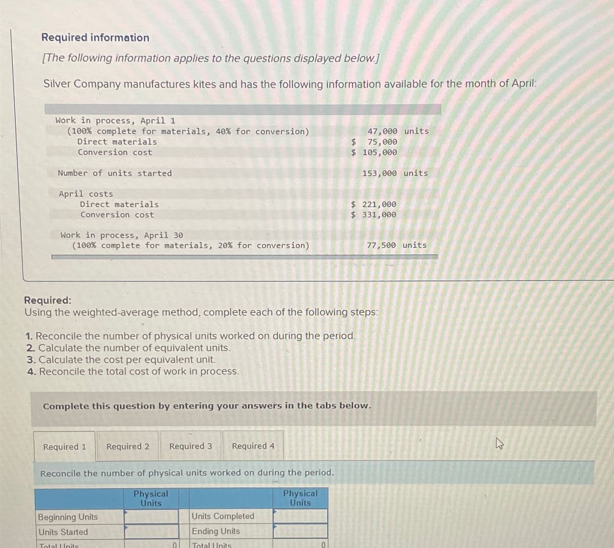 Required information
[The following information applies to the questions displayed below.]
Silver Company manufactures kites and has the following information available for the month of April:
Work in process, April 1
(100% complete for materials, 40% for conversion)
Direct materials
Conversion cost
Number of units started
April costs
Direct materials
Conversion cost
Work in process, April 30
(100% complete for materials, 20% for conversion)
3. Calculate the cost per equivalent unit.
4. Reconcile the total cost of work in process.
1. Reconcile the number of physical units worked on during the period.
2. Calculate the number of equivalent units.
Required 1
Required:
Using the weighted-average method, complete each of the following steps:
Required 2
Beginning Units
Units Started
Total Units
Reconcile the number of physical units worked on during the period.
Physical
Units
Complete this question by entering your answers in the tabs below.
Required 3 Required 4
Physical
Units
0
Units Completed
Ending Units
Total Units
47,000 units
75,000
$
$ 105,000
TER
0
153,000 units
$ 221,000
$ 331,000
77,500 units
B