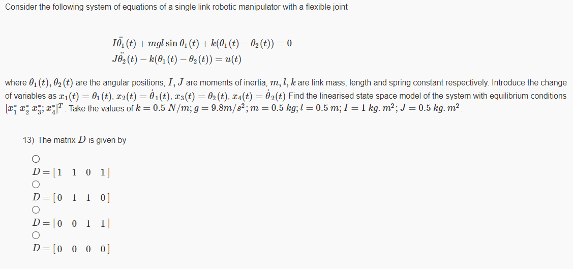 Consider the following system of equations of a single link robotic manipulator with a flexible joint
I6, (t) + mgl sin 01 (t) + k(0, (t) – O2(t)) = 0
JÖ, (t) – k(01 (t) – 62 (t)) = u(t)
where 0, (t), 02 (t) are the angular positions, I, J are moments of inertia, m, l, k are link mass, length and spring constant respectively. Introduce the change
of variables as r1(t) = 01 (t), x2(t) = 01(t), x3(t) = 02 (t), x4(t) = 02(t) Find the linearised state space model of the system with equilibrium conditions
[x; x; x; x" . Take the values of k = 0.5 N/m; g= 9.8m/s²; m=0.5 kg; l = 0.5 m; I = 1 kg. m²; J = 0.5 kg. m².
13) The matrix D is given by
D=[1 1 0 1]
D=[0 1 1 0]
D=[0 0 1 1]
D= [0 0 0 0]
