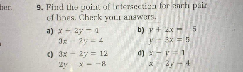 9. Find the point of intersection for each pair
of lines. Check your answers.
ber.
b) y + 2x = -5
a) x + 2y = 4
2y = 4
3x
У — Зх — 5
c) 3x 2y = 12
2y - x = -8
d) x - y = 1
%3D
-
x + 2y = 4
