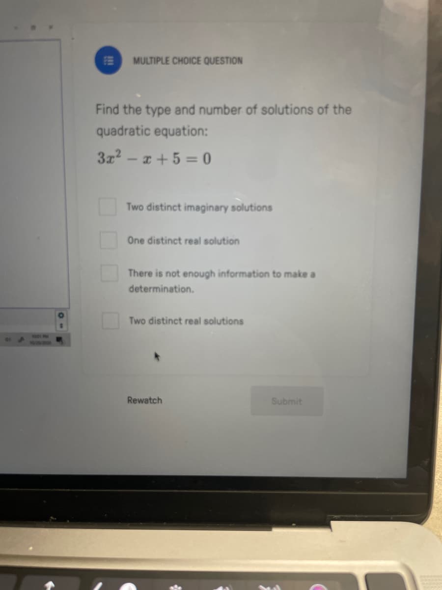 -0
MULTIPLE CHOICE QUESTION
Find the type and number of solutions of the
quadratic equation:
3x²-x+ 5 = 0
☐☐☐
Two distinct imaginary solutions
One distinct real solution
There is not enough information to make a
determination.
Two distinct real solutions
Rewatch
Submit