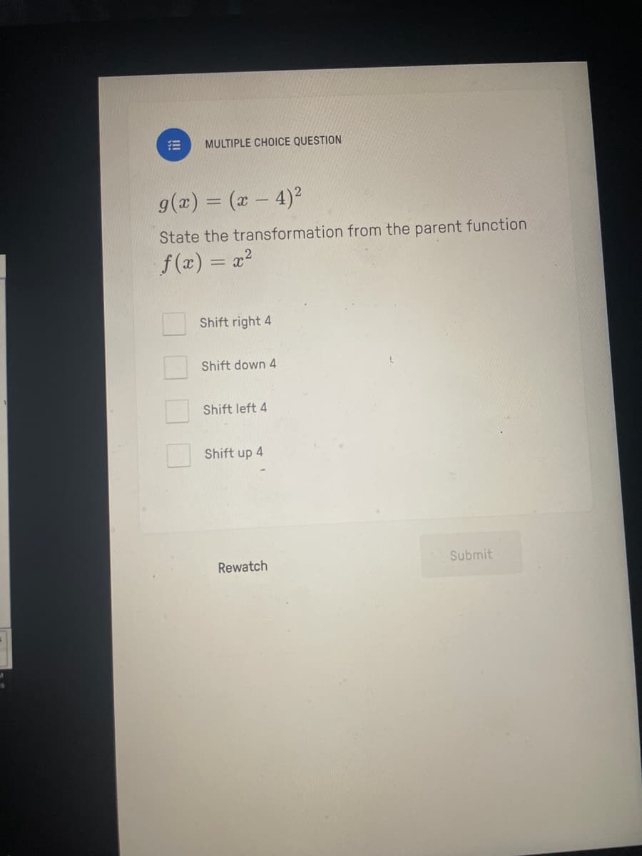 MULTIPLE CHOICE QUESTION
g(x) = (x-4)²
State the transformation from the parent function.
f(x) = x²
Shift right 4
Shift down 4
Shift left 4
Shift up 4
Rewatch
Submit