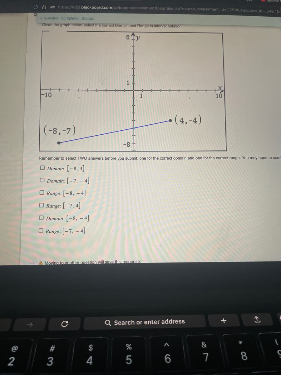 2
O 8 https://ndcl.blackboard.com/webapps/assessment/take/take.jsp?course_assessment_id=_12996_1&course_id=_845_1&
Q
Question Completion Status:
Given the graph below, select the correct Domain and Range in interval notation.
-10
(-8,-7)
A Moving to another question will save this response.
#3
Remember to select TWO answers before you submit: one for the correct domain and one for the correct range. You may need to scrol
Domain: [-8, 4]
Domain: [-7, -4]
Range: [-8, -4]
Range: [-7,4]
Domain: [-8, -4]
Range: [-7, -4]
3
-8
с
4
Q Search or enter address
%
5
(4,-4)
A
6
&
10
7
+
8