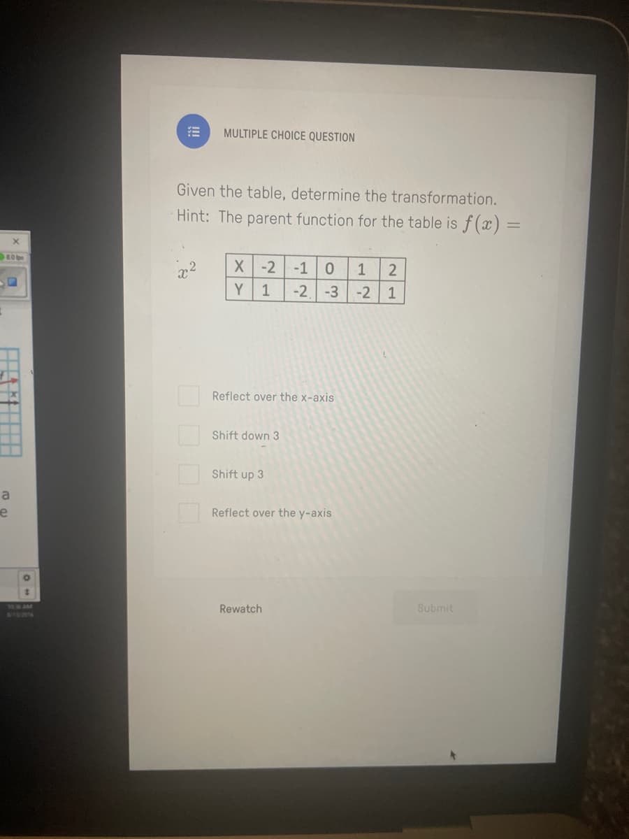 80
a
e
O
MULTIPLE CHOICE QUESTION
Given the table, determine the transformation.
Hint: The parent function for the table is f(x) =
X
X -2 -1 0 1
Y 1
-2 -3
Reflect over the x-axis
Shift down 3
Shift up 3
Reflect over the y-axis
Rewatch
2
-2 1
Submit