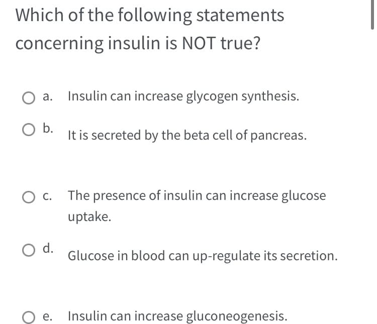 Which of the following statements
concerning insulin is NOT true?
O a. Insulin can increase glycogen synthesis.
O b.
C.
O d.
e.
It is secreted by the beta cell of pancreas.
The presence of insulin can increase glucose
uptake.
Glucose in blood can up-regulate its secretion.
Insulin can increase gluconeogenesis.