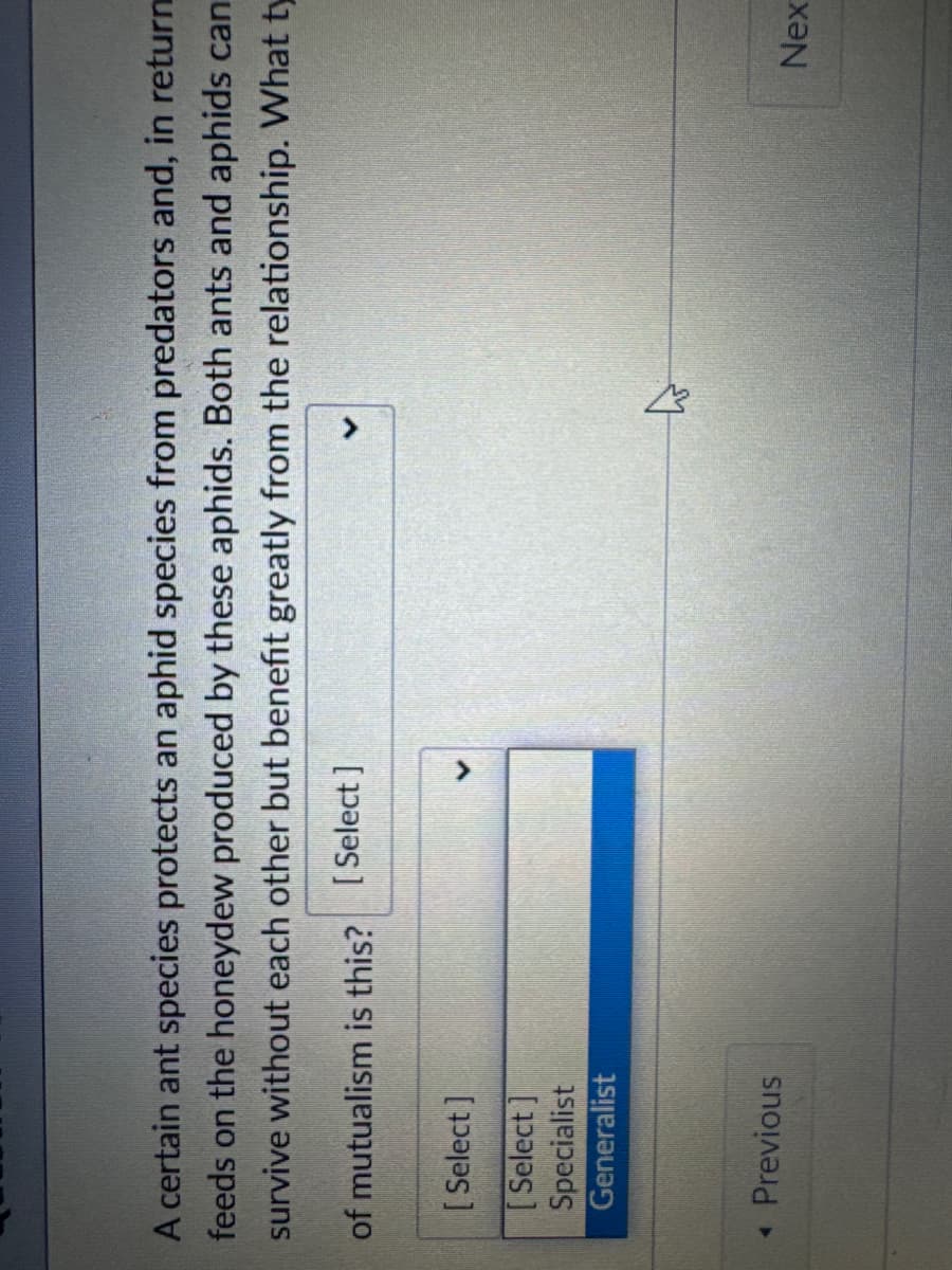 A certain ant species protects an aphid species from predators and, in return
feeds on the honeydew produced by these aphids. Both ants and aphids can
survive without each other but benefit greatly from the relationship. What ty
of mutualism is this? [Select]
[Select]
く
[Select]
Specialist
Generalist
◄ Previous
Nex
