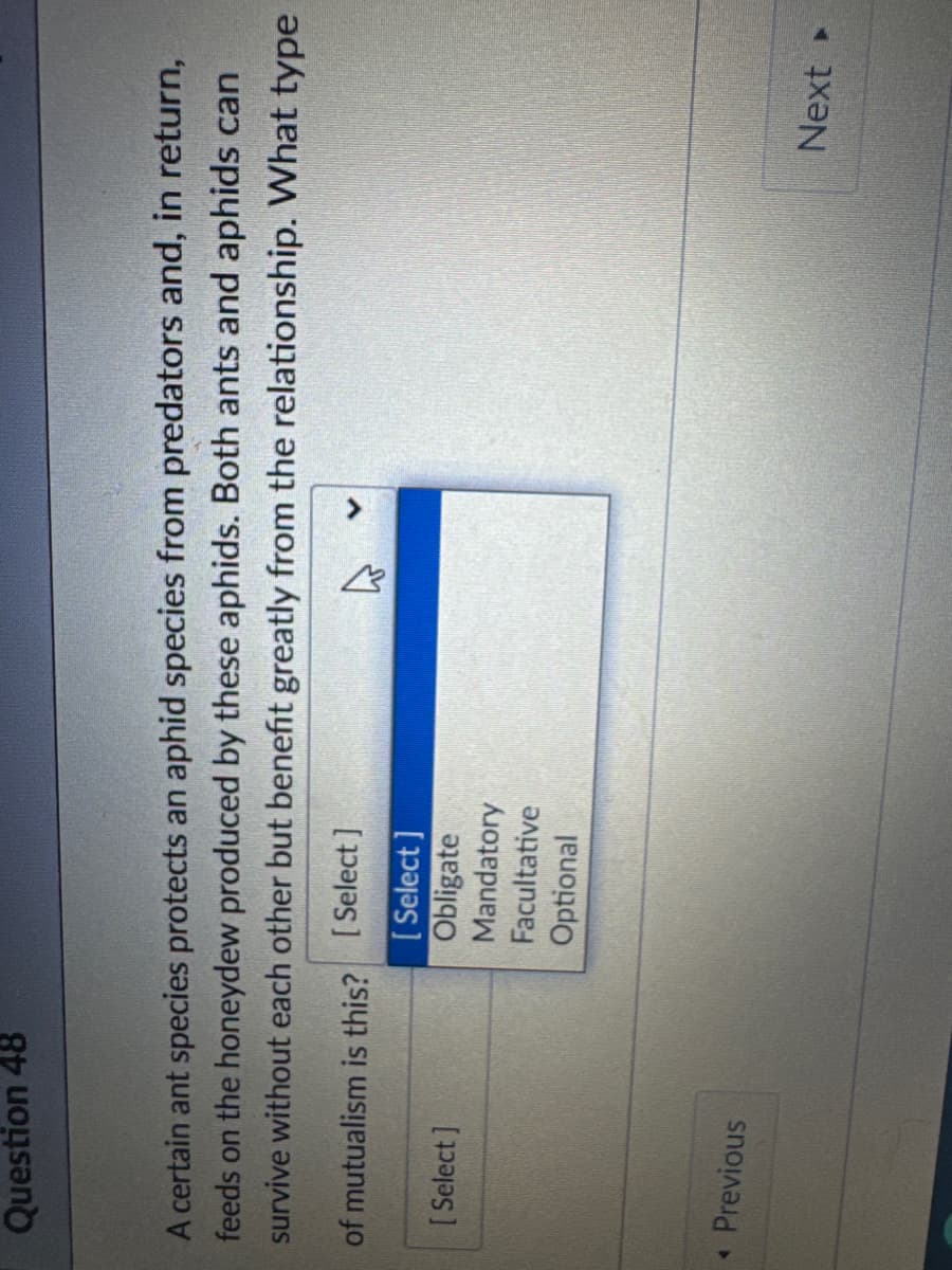 Question 48
A certain ant species protects an aphid species from predators and, in return,
feeds on the honeydew produced by these aphids. Both ants and aphids can
survive without each other but benefit greatly from the relationship. What type
of mutualism is this? [Select]
·
[Select]
Previous
[Select]
Obligate
Mandatory
Facultative
Optional
Next ▸