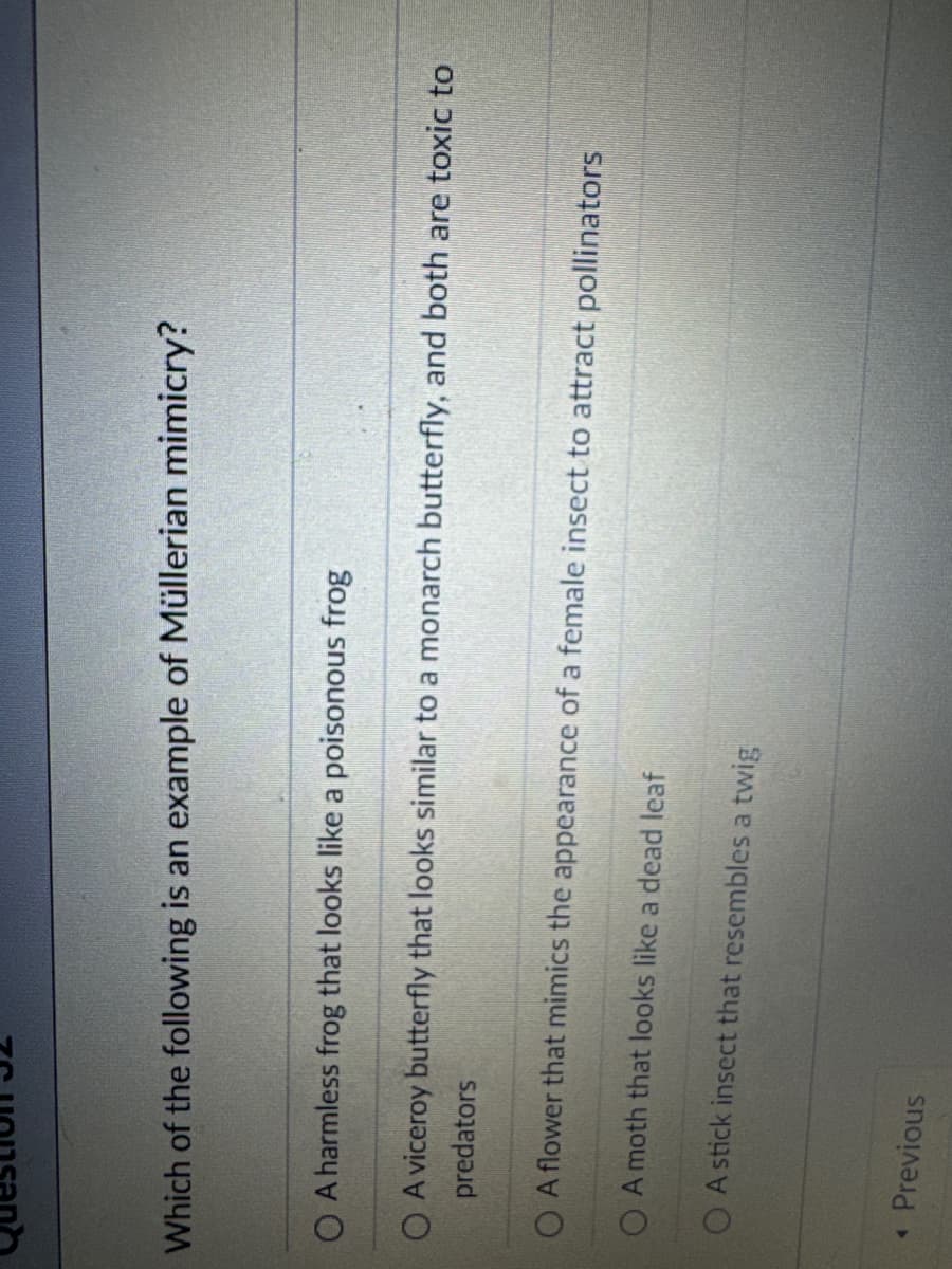 Question 32
Which of the following is an example of Müllerian mimicry?
OA harmless frog that looks like a poisonous frog
OA viceroy butterfly that looks similar to a monarch butterfly, and both are toxic to
predators
OA flower that mimics the appearance of a female insect to attract pollinators
OA moth that looks like a dead leaf
A stick insect that resembles a twig
< Previous