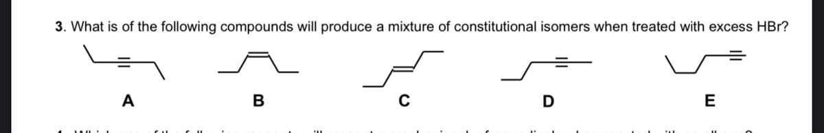 3. What is of the following compounds will produce a mixture of constitutional isomers when treated with excess HBr?
А
В
E
