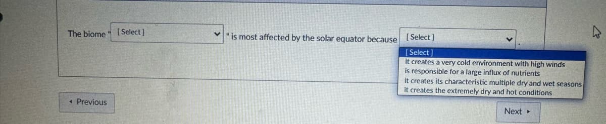 The biome
◄ Previous
[Select]
く
is most affected by the solar equator because [Select]
[Select]
it creates a very cold environment with high winds
is responsible for a large influx of nutrients
it creates its characteristic multiple dry and wet seasons
it creates the extremely dry and hot conditions
Next▸