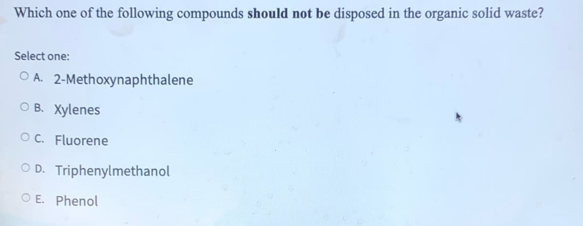 Which one of the following compounds should not be disposed in the organic solid waste?
Select one:
OA. 2-Methoxynaphthalene
OB. Xylenes
OC. Fluorene
○ D. Triphenylmethanol
OE. Phenol