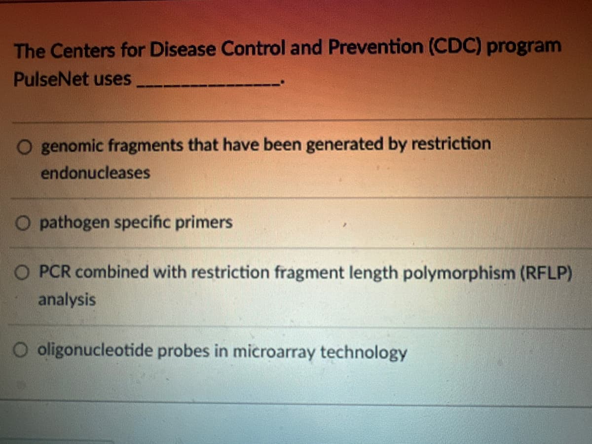 The Centers for Disease Control and Prevention (CDC) program
PulseNet uses
genomic fragments that have been generated by restriction
endonucleases
O pathogen specific primers
O PCR combined with restriction fragment length polymorphism (RFLP)
analysis
O oligonucleotide probes in microarray technology