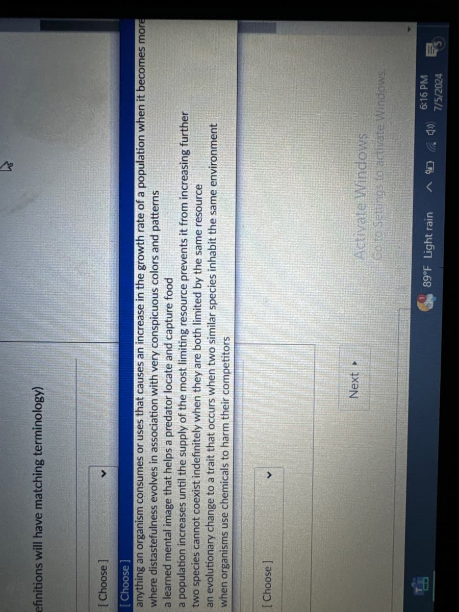 efinitions will have matching terminology)
[Choose]
[Choose
anything an organism consumes or uses that causes an increase in the growth rate of a population when it becomes more
where distastefulness evolves in association with very conspicuous colors and patterns
a learned mental image that helps a predator locate and capture food
a population increases until the supply of the most limiting resource prevents it from increasing further
two species cannot coexist indefinitely when they are both limited by the same resource
an evolutionary change to a trait that occurs when two similar species inhabit the same environment
when organisms use chemicals to harm their competitors
[Choose ]
Next ▸
Activate Windows
Go to Settings to activate Windows.
89°F Light rain
6:16 PM
7/5/2024