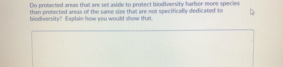 Do protected areas that are set aside to protect biodiversity harbor more species
than protected areas of the same size that are not specifically dedicated to
biodiversity? Explain how you would show that.
