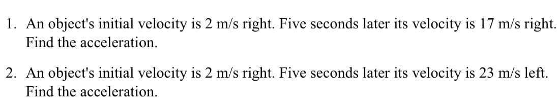 1. An object's initial velocity is 2 m/s right. Five seconds later its velocity is 17 m/s right.
Find the acceleration.
2. An object's initial velocity is 2 m/s right. Five seconds later its velocity is 23 m/s left.
Find the acceleration.
