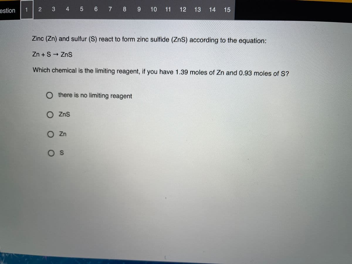 estion
1 2 3 4 5 6 7 8 9 10 11 12
13 14
15
Zinc (Zn) and sulfur (S) react to form zinc sulfide (ZnS) according to the equation:
Zn + S ZnS
Which chemical is the limiting reagent, if you have 1.39 moles of Zn and 0.93 moles of S?
O there is no limiting reagent
O ZnS
O Zn
Os
