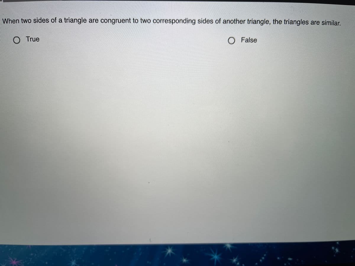 When two sides of a triangle are congruent to two corresponding sides of another triangle, the triangles are similar,
O True
O False
