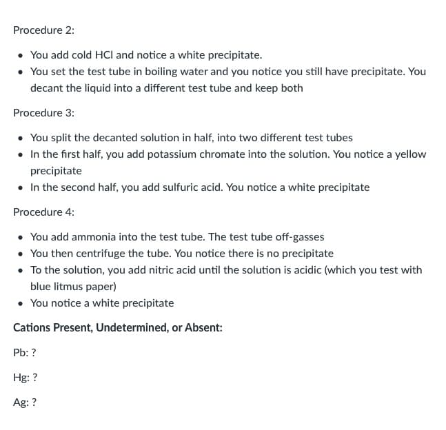 Procedure 2:
• You add cold HCI and notice a white precipitate.
• You set the test tube in boiling water and you notice you still have precipitate. You
decant the liquid into a different test tube and keep both
Procedure 3:
• You split the decanted solution in half, into two different test tubes
• In the first half, you add potassium chromate into the solution. You notice a yellow
precipitate
• In the second half, you add sulfuric acid. You notice a white precipitate
Procedure 4:
• You add ammonia into the test tube. The test tube off-gasses
• You then centrifuge the tube. You notice there is no precipitate
• To the solution, you add nitric acid until the solution is acidic (which you test with
blue litmus paper)
• You notice a white precipitate
Cations Present, Undetermined, or Absent:
Pb: ?
Hg: ?
Ag: ?
